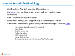 How we tested - Methodology
 • CBS Television City staff recruited 10 participants.
 • A screener was used to recruit: young, tech savvy, online music
   enthusiasts.
 • Each session lasted about one hour.
 • Participants were given an opportunity to freely explore last.fm
 • Afterwards, a moderator guided each participant through a series of Tasks:
            Play music or video (interact with controls)
            View photos
            Register for the site
            Find similar artists
            Add music to library
            Interpret site content
            Compare registered user’s “home page” to “profile page”




                                                                                7
 