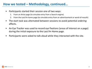 How we tested – Methodology, continued…
 • Participants started their session one of two ways:
     1. From an Artist page (to simulate entry from a Search engine)
     2. From the Last.fm home page (to simulate entry from an advertisement or word-of-mouth)
 • The start task was alternated between sessions to avoid potential ordering
   affects.
 • An Eye Tracker was used to record eye fixations (areas of interest on a page)
   during the initial exposure to the Last.fm Home page.
 • Participants were asked to talk aloud while they interacted with the site.




                                                                                                8
 