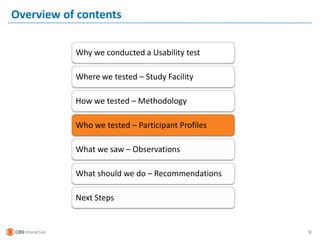 Overview of contents

           Why we conducted a Usability test

           Where we tested – Study Facility

           How we tested – Methodology

           Who we tested – Participant Profiles

           What we saw – Observations

           What should we do – Recommendations

           Next Steps


                                                  9
 