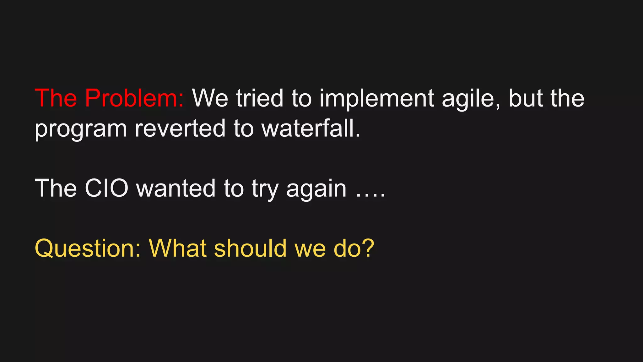 The Problem: We tried to implement agile, but the
program reverted to waterfall.
The CIO wanted to try again ….
Question: What should we do?
 