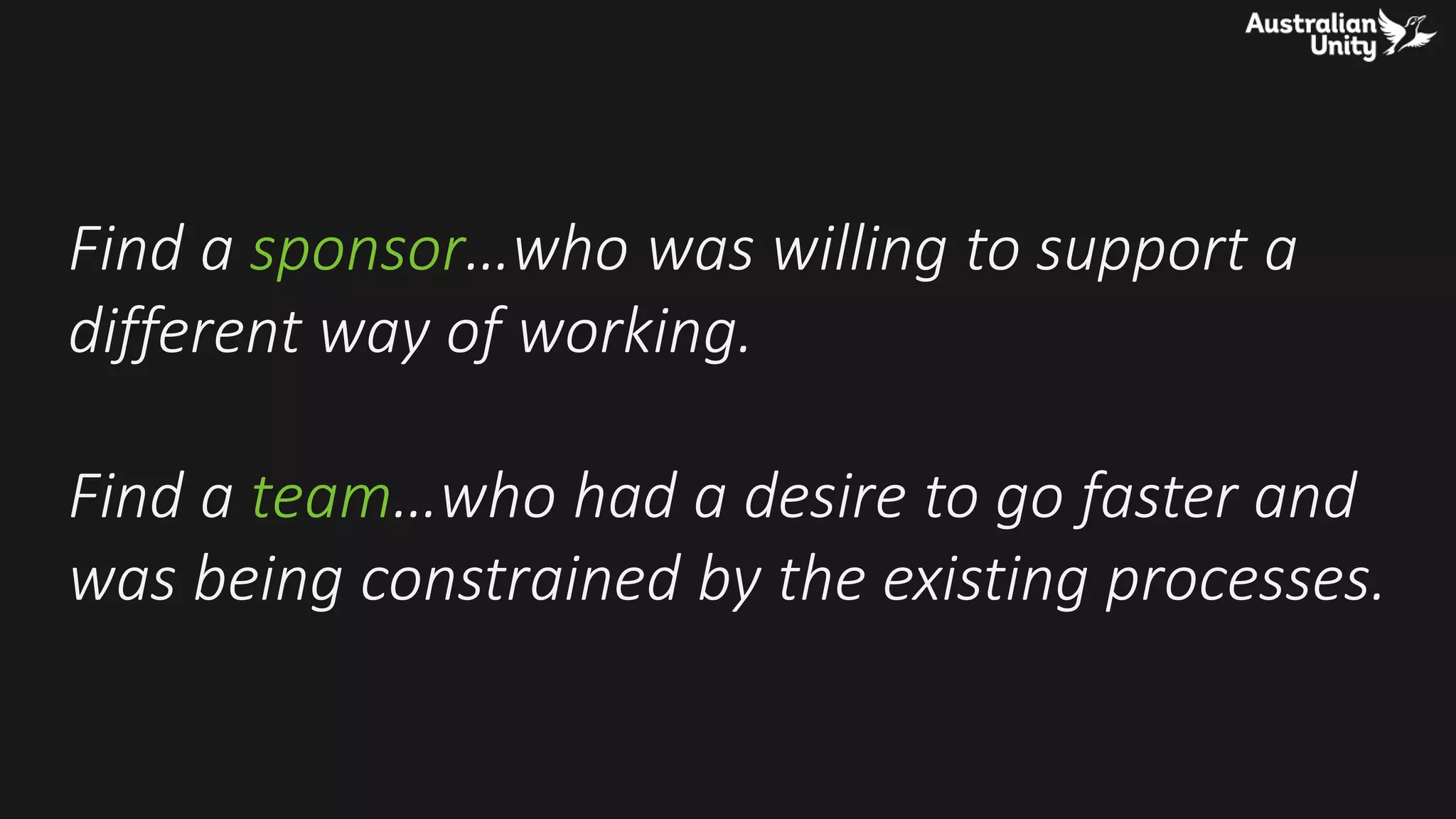 Find a sponsor…who was willing to support a
different way of working.
Find a team…who had a desire to go faster and
was being constrained by the existing processes.
 