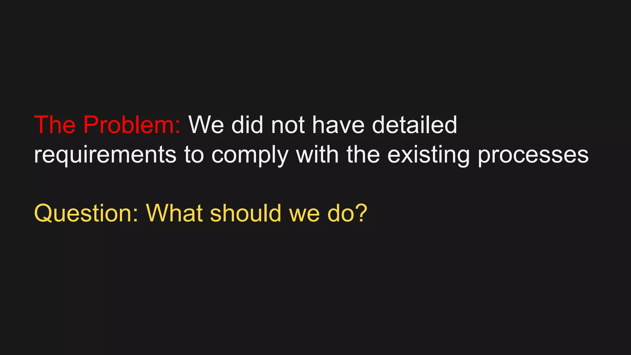 The Problem: We did not have detailed
requirements to comply with the existing processes
Question: What should we do?
 