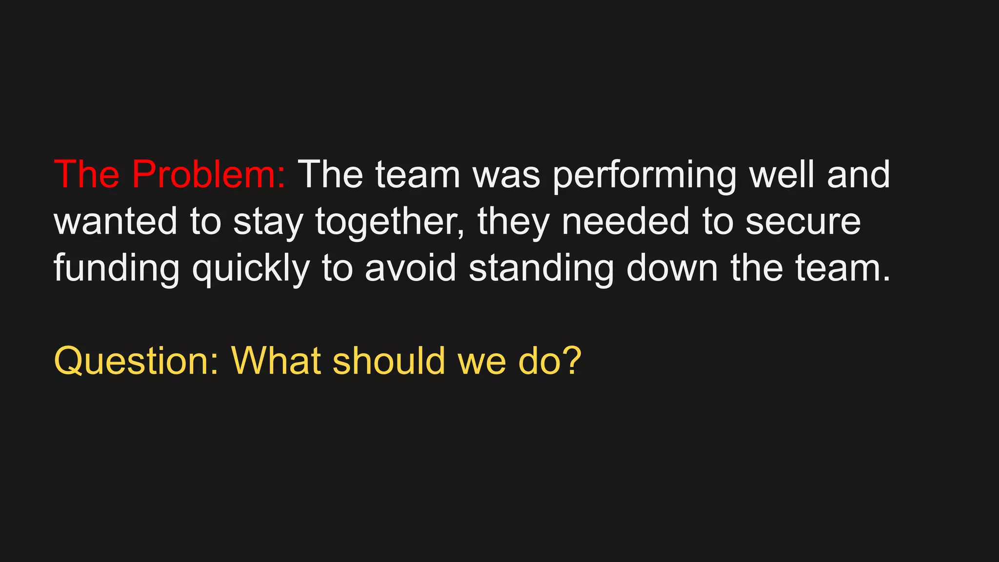 The Problem: The team was performing well and
wanted to stay together, they needed to secure
funding quickly to avoid standing down the team.
Question: What should we do?
 