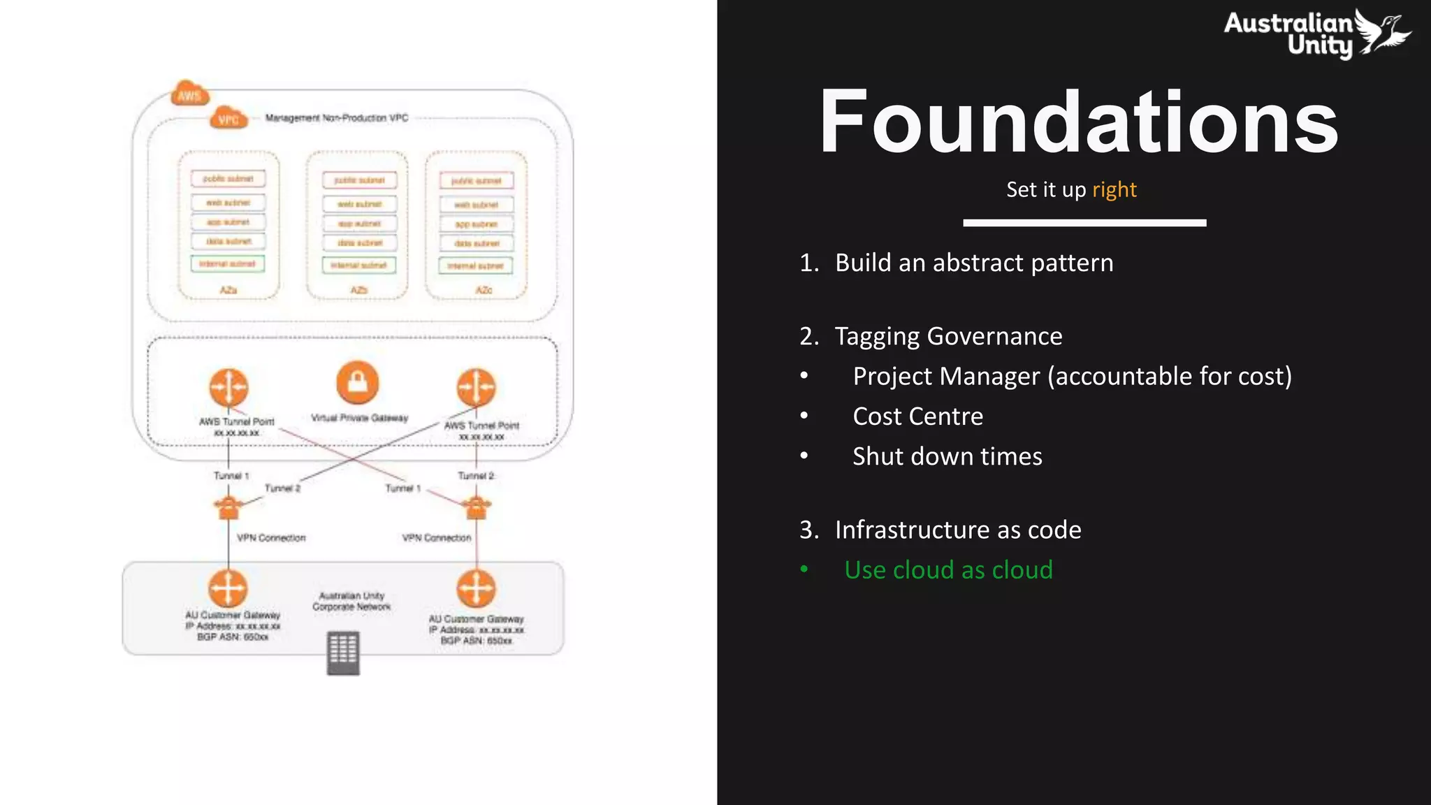 1. Build an abstract pattern
2. Tagging Governance
• Project Manager (accountable for cost)
• Cost Centre
• Shut down times
3. Infrastructure as code
• Use cloud as cloud
Foundations
Set it up right
 