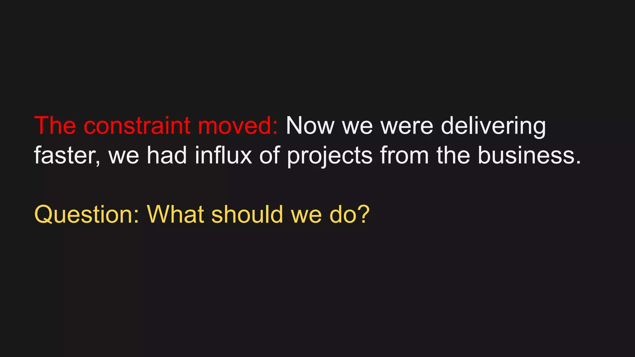 The constraint moved: Now we were delivering
faster, we had influx of projects from the business.
Question: What should we do?
 