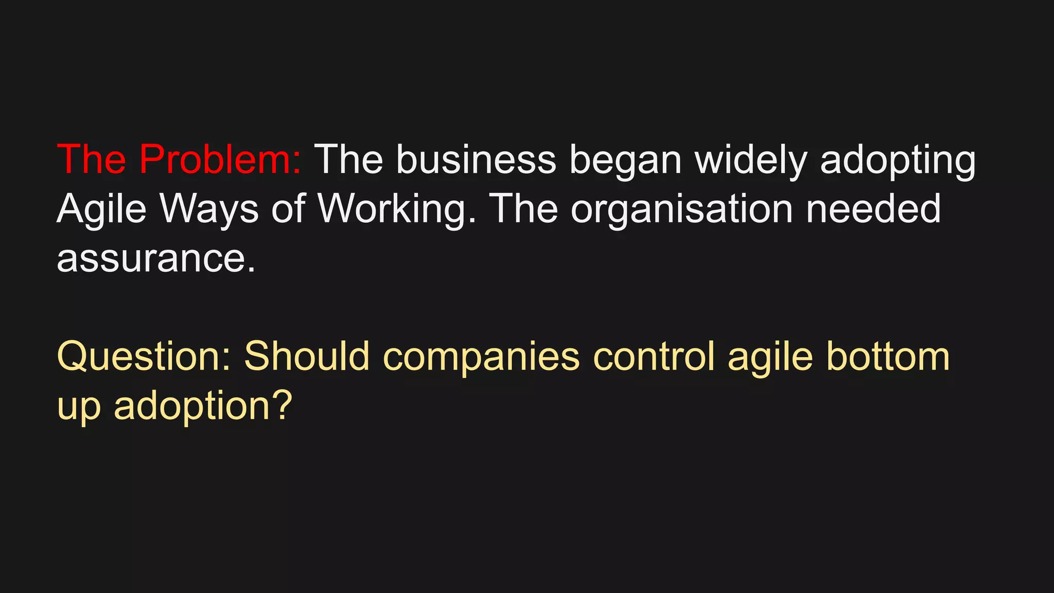 The Problem: The business began widely adopting
Agile Ways of Working. The organisation needed
assurance.
Question: Should companies control agile bottom
up adoption?
 