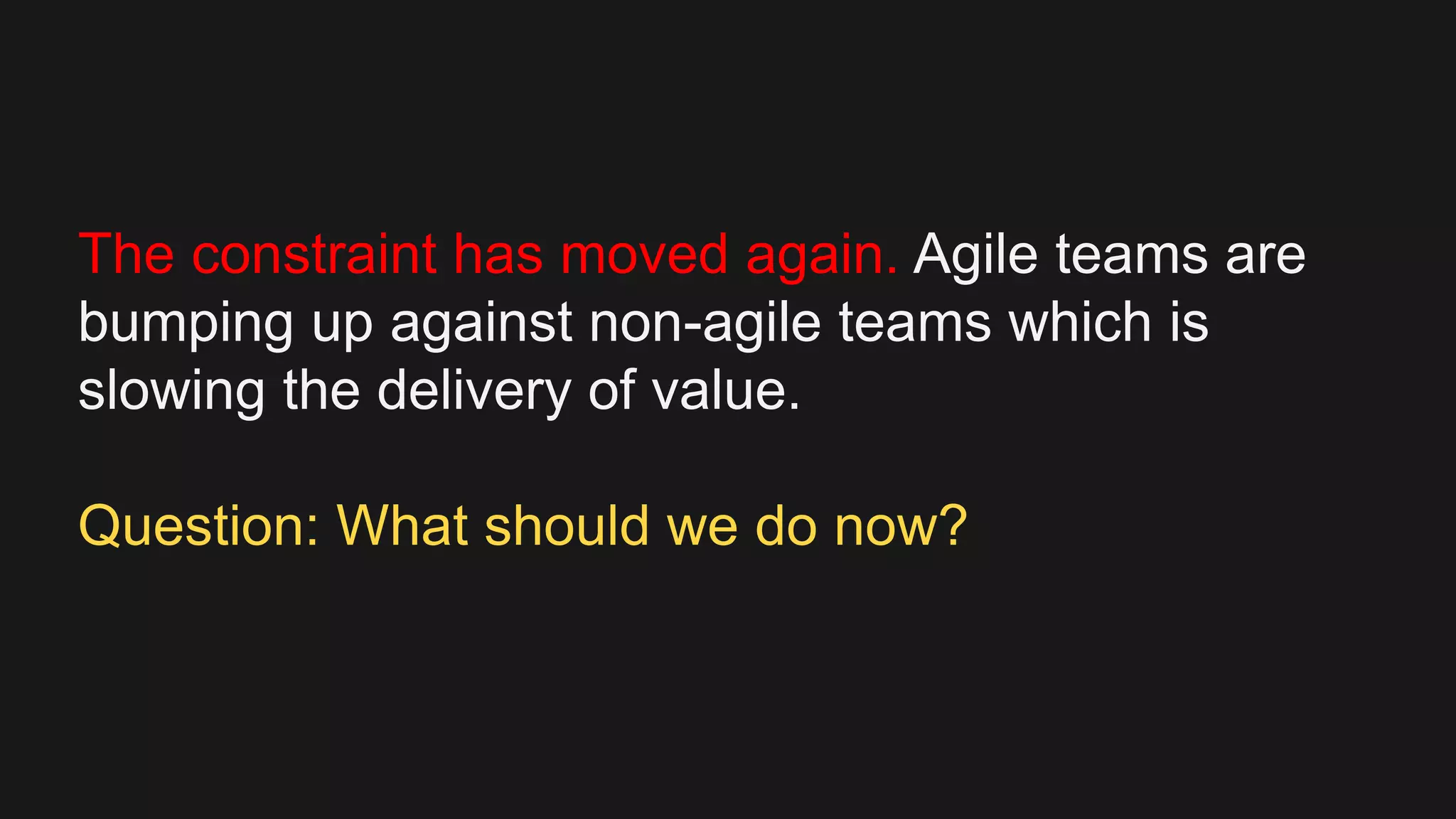 The constraint has moved again. Agile teams are
bumping up against non-agile teams which is
slowing the delivery of value.
Question: What should we do now?
 