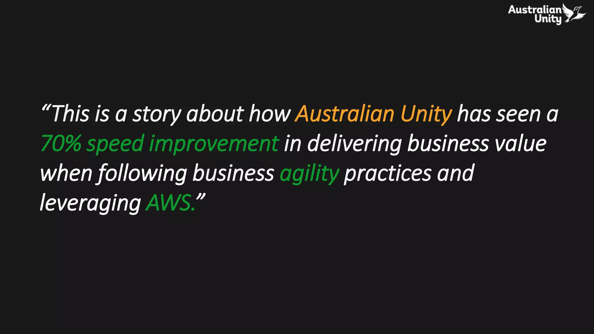 “This is a story about how Australian Unity has seen a
70% speed improvement in delivering business value
when following business agility practices and
leveraging AWS.”
 