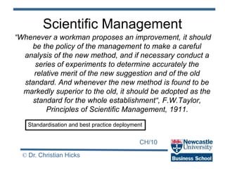 CH/10
© Dr. Christian Hicks
Scientific Management
“Whenever a workman proposes an improvement, it should
be the policy of the management to make a careful
analysis of the new method, and if necessary conduct a
series of experiments to determine accurately the
relative merit of the new suggestion and of the old
standard. And whenever the new method is found to be
markedly superior to the old, it should be adopted as the
standard for the whole establishment“, F.W.Taylor,
Principles of Scientific Management, 1911.
Standardisation and best practice deployment
 