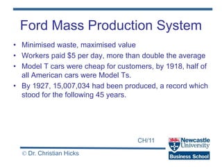 CH/11
© Dr. Christian Hicks
Ford Mass Production System
• Minimised waste, maximised value
• Workers paid $5 per day, more than double the average
• Model T cars were cheap for customers, by 1918, half of
all American cars were Model Ts.
• By 1927, 15,007,034 had been produced, a record which
stood for the following 45 years.
 