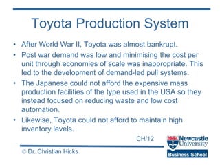 CH/12
© Dr. Christian Hicks
Toyota Production System
• After World War II, Toyota was almost bankrupt.
• Post war demand was low and minimising the cost per
unit through economies of scale was inappropriate. This
led to the development of demand-led pull systems.
• The Japanese could not afford the expensive mass
production facilities of the type used in the USA so they
instead focused on reducing waste and low cost
automation.
• Likewise, Toyota could not afford to maintain high
inventory levels.
 