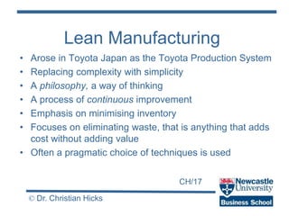 CH/17
© Dr. Christian Hicks
Lean Manufacturing
• Arose in Toyota Japan as the Toyota Production System
• Replacing complexity with simplicity
• A philosophy, a way of thinking
• A process of continuous improvement
• Emphasis on minimising inventory
• Focuses on eliminating waste, that is anything that adds
cost without adding value
• Often a pragmatic choice of techniques is used
 