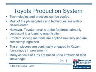 CH/18
© Dr. Christian Hicks
Toyota Production System
• Technologies and practices can be copied.
• Most of the philosophies and techniques are widely
disseminated.
• However, Toyota remains at the forefront, primarily
because it is a learning organisation.
• Problem solving methods are applied routinely and are
completely ingrained.
• The employees are continually engaged in Kaizen
(continuous improvement).
• Many aspects of TPS are based upon embedded tacit
knowledge.
 