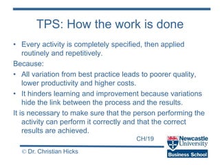 CH/19
© Dr. Christian Hicks
TPS: How the work is done
• Every activity is completely specified, then applied
routinely and repetitively.
Because:
• All variation from best practice leads to poorer quality,
lower productivity and higher costs.
• It hinders learning and improvement because variations
hide the link between the process and the results.
It is necessary to make sure that the person performing the
activity can perform it correctly and that the correct
results are achieved.
 
