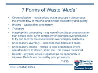 CH/20
© Dr. Christian Hicks
7 Forms of Waste ‘Muda’
• Overproduction – most serious waste because it discourages
the smooth flow of material and inhibits productivity and quality.
• Waiting – wastes time and money.
• Transport
• Inappropriate processing – e.g. use of complex processes rather
than simple ones. Over complexity encourages over production
to try and recover the investment in over complex machines.
• Unnecessary inventory – increases lead-times and costs.
• Unnecessary motion – relates to poor ergonomics where
operators have to stretch, strain etc. This makes them tired.
• Defects – physical waste. Regarded as an opportunity to
improve. Defects are caused by poor processes.
 