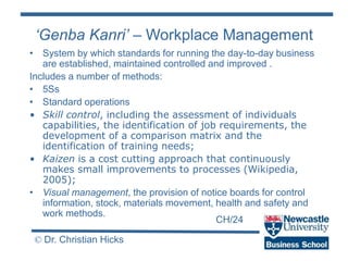 CH/24
© Dr. Christian Hicks
• System by which standards for running the day-to-day business
are established, maintained controlled and improved .
Includes a number of methods:
• 5Ss
• Standard operations
• Skill control, including the assessment of individuals
capabilities, the identification of job requirements, the
development of a comparison matrix and the
identification of training needs;
• Kaizen is a cost cutting approach that continuously
makes small improvements to processes (Wikipedia,
2005);
• Visual management, the provision of notice boards for control
information, stock, materials movement, health and safety and
work methods.
‘Genba Kanri’ – Workplace Management
 