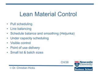 CH/38
© Dr. Christian Hicks
Lean Material Control
• Pull scheduling
• Line balancing
• Schedule balance and smoothing (Heijunka)
• Under capacity scheduling
• Visible control
• Point of use delivery
• Small lot & batch sizes
 