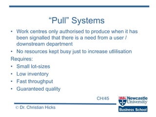 CH/45
© Dr. Christian Hicks
“Pull” Systems
• Work centres only authorised to produce when it has
been signalled that there is a need from a user /
downstream department
• No resources kept busy just to increase utlilisation
Requires:
• Small lot-sizes
• Low inventory
• Fast throughput
• Guaranteed quality
 