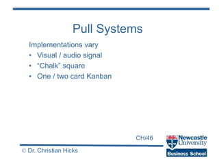 CH/46
© Dr. Christian Hicks
Pull Systems
Implementations vary
• Visual / audio signal
• “Chalk” square
• One / two card Kanban
 