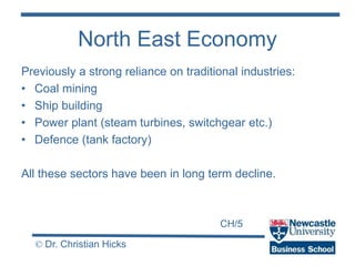 CH/5
© Dr. Christian Hicks
North East Economy
Previously a strong reliance on traditional industries:
• Coal mining
• Ship building
• Power plant (steam turbines, switchgear etc.)
• Defence (tank factory)
All these sectors have been in long term decline.
 