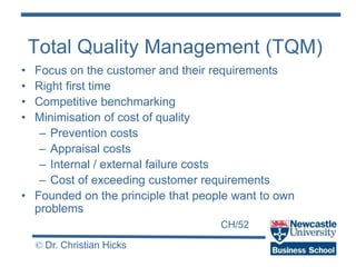 CH/52
© Dr. Christian Hicks
Total Quality Management (TQM)
• Focus on the customer and their requirements
• Right first time
• Competitive benchmarking
• Minimisation of cost of quality
– Prevention costs
– Appraisal costs
– Internal / external failure costs
– Cost of exceeding customer requirements
• Founded on the principle that people want to own
problems
 