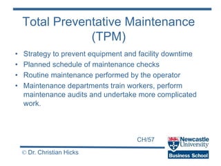 CH/57
© Dr. Christian Hicks
Total Preventative Maintenance
(TPM)
• Strategy to prevent equipment and facility downtime
• Planned schedule of maintenance checks
• Routine maintenance performed by the operator
• Maintenance departments train workers, perform
maintenance audits and undertake more complicated
work.
 