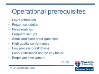 CH/59
© Dr. Christian Hicks
Operational prerequisites
• Level schedules
• Frozen schedules
• Fixed routings
• Frequent set ups
• Small and fixed order quantities
• High quality conformance
• Low process breakdowns
• Labour utilisation not the key factor
• Employee involvement
 