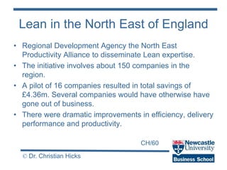 CH/60
© Dr. Christian Hicks
Lean in the North East of England
• Regional Development Agency the North East
Productivity Alliance to disseminate Lean expertise.
• The initiative involves about 150 companies in the
region.
• A pilot of 16 companies resulted in total savings of
£4.36m. Several companies would have otherwise have
gone out of business.
• There were dramatic improvements in efficiency, delivery
performance and productivity.
 