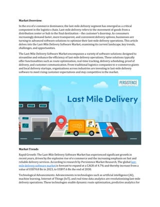 Market Overview:
In the era of e-commerce dominance, the last-mile delivery segment has emerged as a critical
component in the logistics chain. Last-mile delivery refers to the movement of goods from a
distribution center or hub to the final destination – the customer's doorstep. As consumers
increasingly demand faster, more transparent, and convenient delivery options, businesses are
turning to advanced software solutions to optimize their last-mile delivery operations. This article
delves into the Last-Mile Delivery Software Market, examining its current landscape, key trends,
challenges, and opportunities.
The Last-Mile Delivery Software Market encompasses a variety of software solutions designed to
streamline and enhance the efficiency of last-mile delivery operations. These solutions typically
offer functionalities such as route optimization, real-time tracking, delivery scheduling, proof of
delivery, and customer communication. From traditional logistics companies to e-commerce giants
and local delivery startups, organizations across industries are investing in last-mile delivery
software to meet rising customer expectations and stay competitive in the market.
Market Trends
Rapid Growth: The Last-Mile Delivery Software Market has experienced significant growth in
recent years, driven by the explosive rise of e-commerce and the increasing emphasis on fast and
reliable delivery services. According to research by Persistence Market Research, The global last-
mile delivery software market is forecast to expand at a CAGR of 4.7% and thereby increase from a
value of US$70.8 Bn in 2023, to US$97.6 Bn the end of 2030.
Technological Advancements: Advancements in technologies such as artificial intelligence (AI),
machine learning, Internet of Things (IoT), and real-time data analytics are revolutionizing last-mile
delivery operations. These technologies enable dynamic route optimization, predictive analytics for
 
