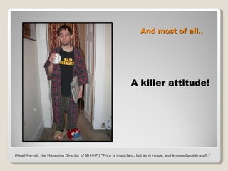 And most of all.. A killer attitude! (Nigel Merret, the Managing Director of JB Hi-Fi) “Price is important, but so is range, and knowledgeable staff.”  