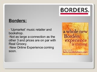 Borders: ‘ Upmarket’ music retailer and bookshop. Not as large a connection as the other 3 and prices are on par with Real Groovy. New Online Experience coming soon. 