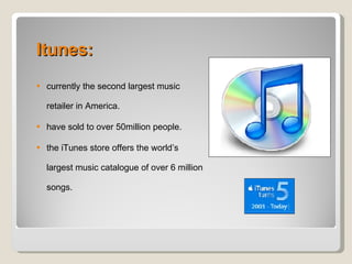 Itunes: currently the second largest music retailer in America. have sold to over 50million people. the iTunes store offers the world’s largest music catalogue of over 6 million songs. 