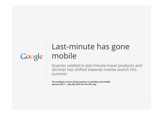 Last-minute has gone
mobile
Queries related to last-minute travel products and
services has shifted towards mobile search this
summer
The analysis covers travel queries on desktop and mobile
devices 2011 – July 9th 2012 for the UK only




                                                           Google Conﬁdential and Proprietary   1
 