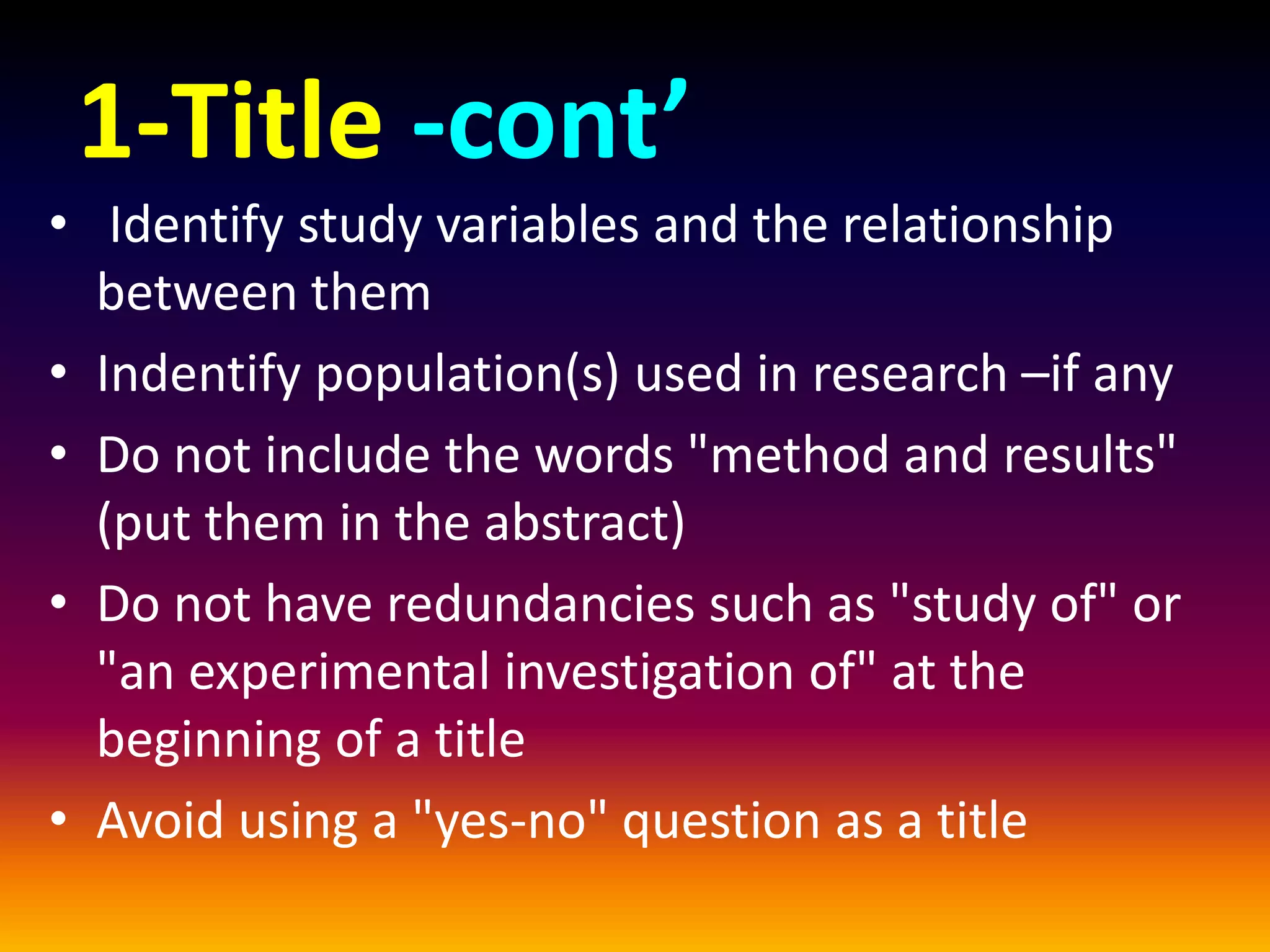 1-Title -cont’
• Identify study variables and the relationship
between them
• Indentify population(s) used in research –if any
• Do not include the words "method and results"
(put them in the abstract)
• Do not have redundancies such as "study of" or
"an experimental investigation of" at the
beginning of a title
• Avoid using a "yes-no" question as a title
 