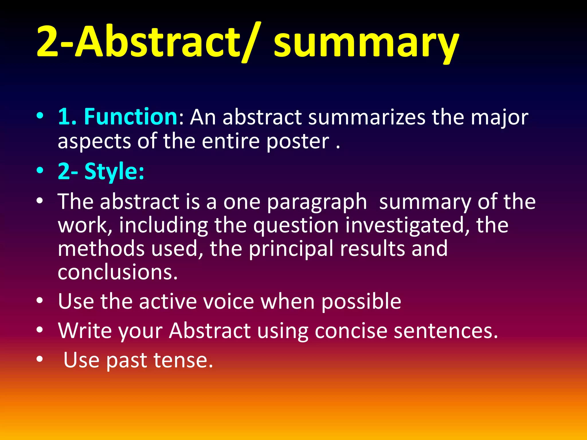 2-Abstract/ summary
• 1. Function: An abstract summarizes the major
aspects of the entire poster .
• 2- Style:
• The abstract is a one paragraph summary of the
work, including the question investigated, the
methods used, the principal results and
conclusions.
• Use the active voice when possible
• Write your Abstract using concise sentences.
• Use past tense.
 