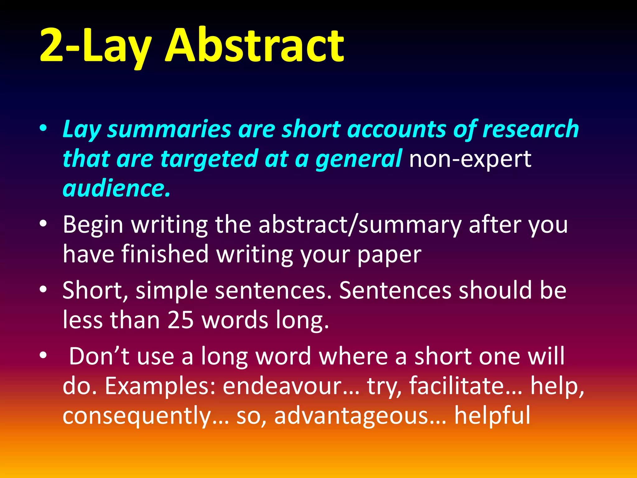 2-Lay Abstract
• Lay summaries are short accounts of research
that are targeted at a general non-expert
audience.
• Begin writing the abstract/summary after you
have finished writing your paper
• Short, simple sentences. Sentences should be
less than 25 words long.
• Don’t use a long word where a short one will
do. Examples: endeavour… try, facilitate… help,
consequently… so, advantageous… helpful
 