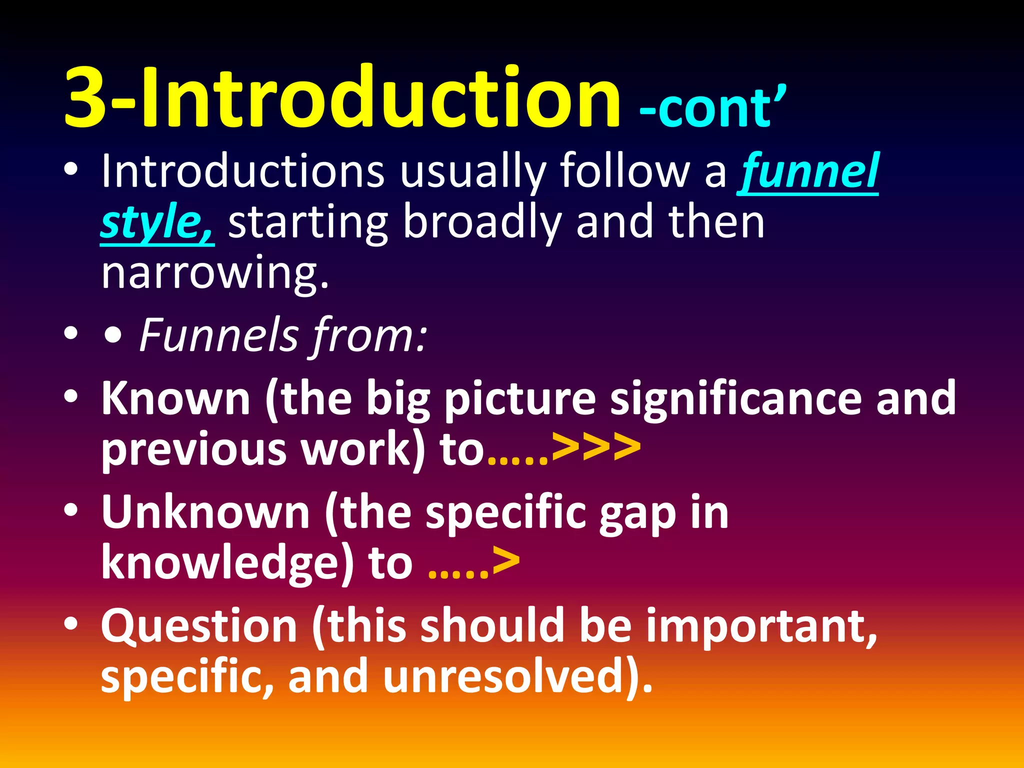 3-Introduction-cont’
• Introductions usually follow a funnel
style, starting broadly and then
narrowing.
• • Funnels from:
• Known (the big picture significance and
previous work) to…..<<<
• Unknown (the specific gap in
knowledge) to …..<
• Question (this should be important,
specific, and unresolved).
 