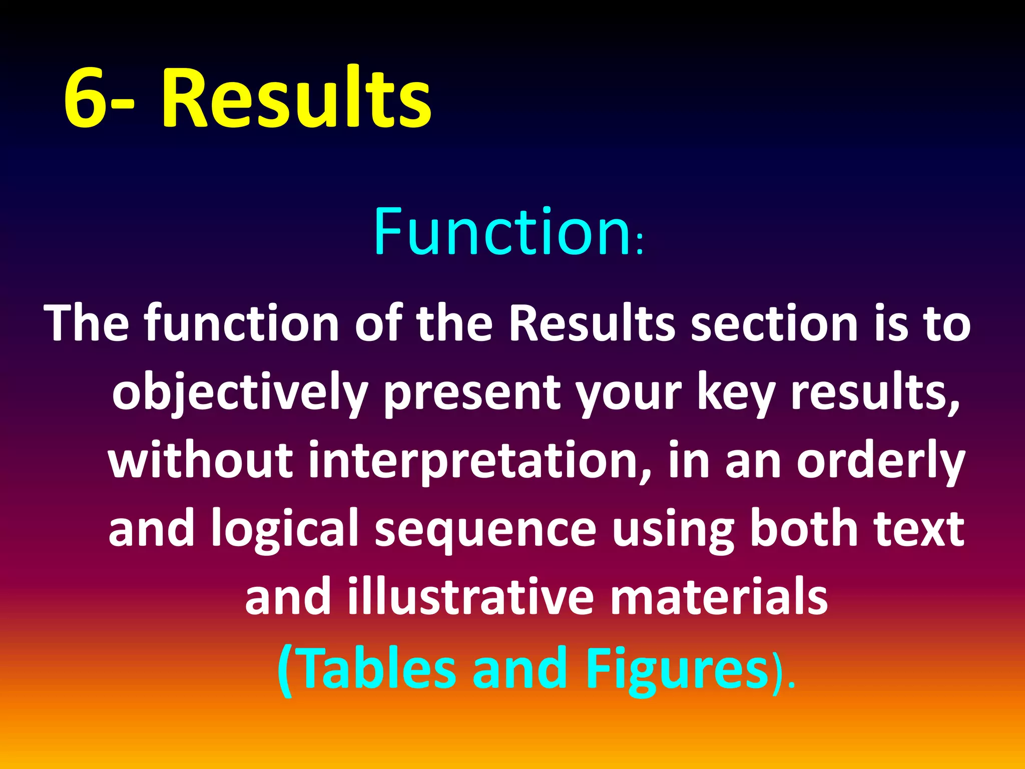 6- Results
Function:
The function of the Results section is to
objectively present your key results,
without interpretation, in an orderly
and logical sequence using both text
and illustrative materials
(Tables and Figures).
 