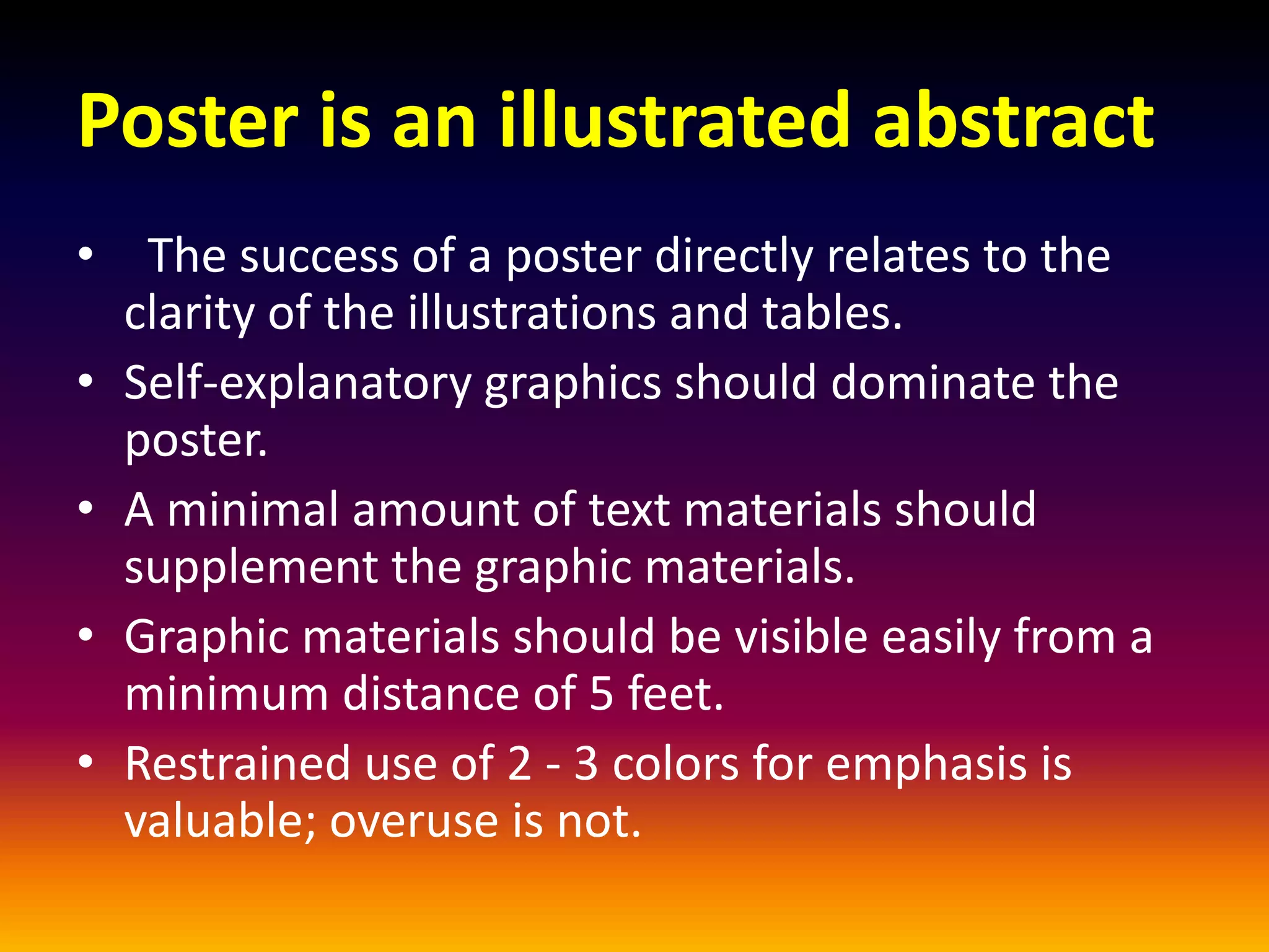 Poster is an illustrated abstract
• The success of a poster directly relates to the
clarity of the illustrations and tables.
• Self-explanatory graphics should dominate the
poster.
• A minimal amount of text materials should
supplement the graphic materials.
• Graphic materials should be visible easily from a
minimum distance of 5 feet.
• Restrained use of 2 - 3 colors for emphasis is
valuable; overuse is not.
 