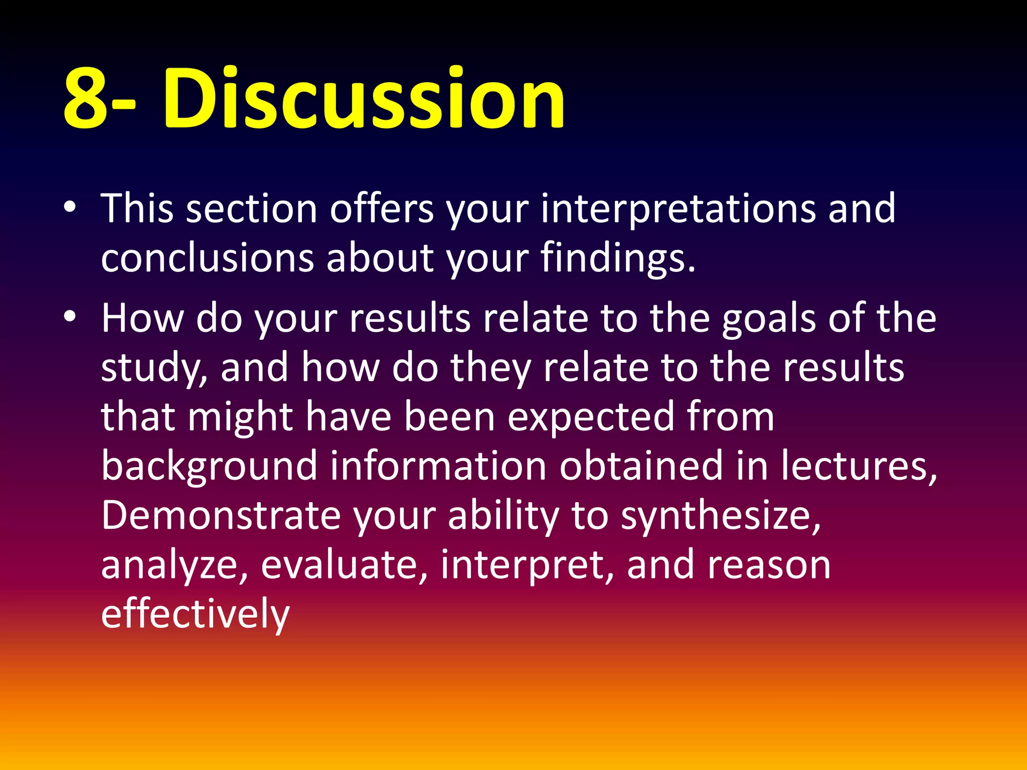 8- Discussion
• This section offers your interpretations and
conclusions about your findings.
• How do your results relate to the goals of the
study, and how do they relate to the results
that might have been expected from
background information obtained in lectures,
Demonstrate your ability to synthesize,
analyze, evaluate, interpret, and reason
effectively
 
