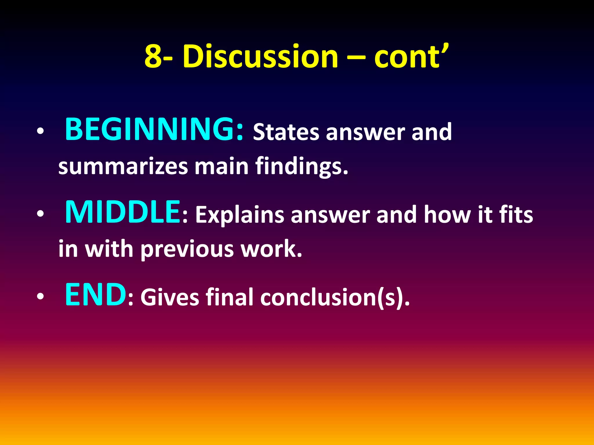 8- Discussion – cont’
• BEGINNING: States answer and
summarizes main findings.
• MIDDLE: Explains answer and how it fits
in with previous work.
• END: Gives final conclusion(s).
 