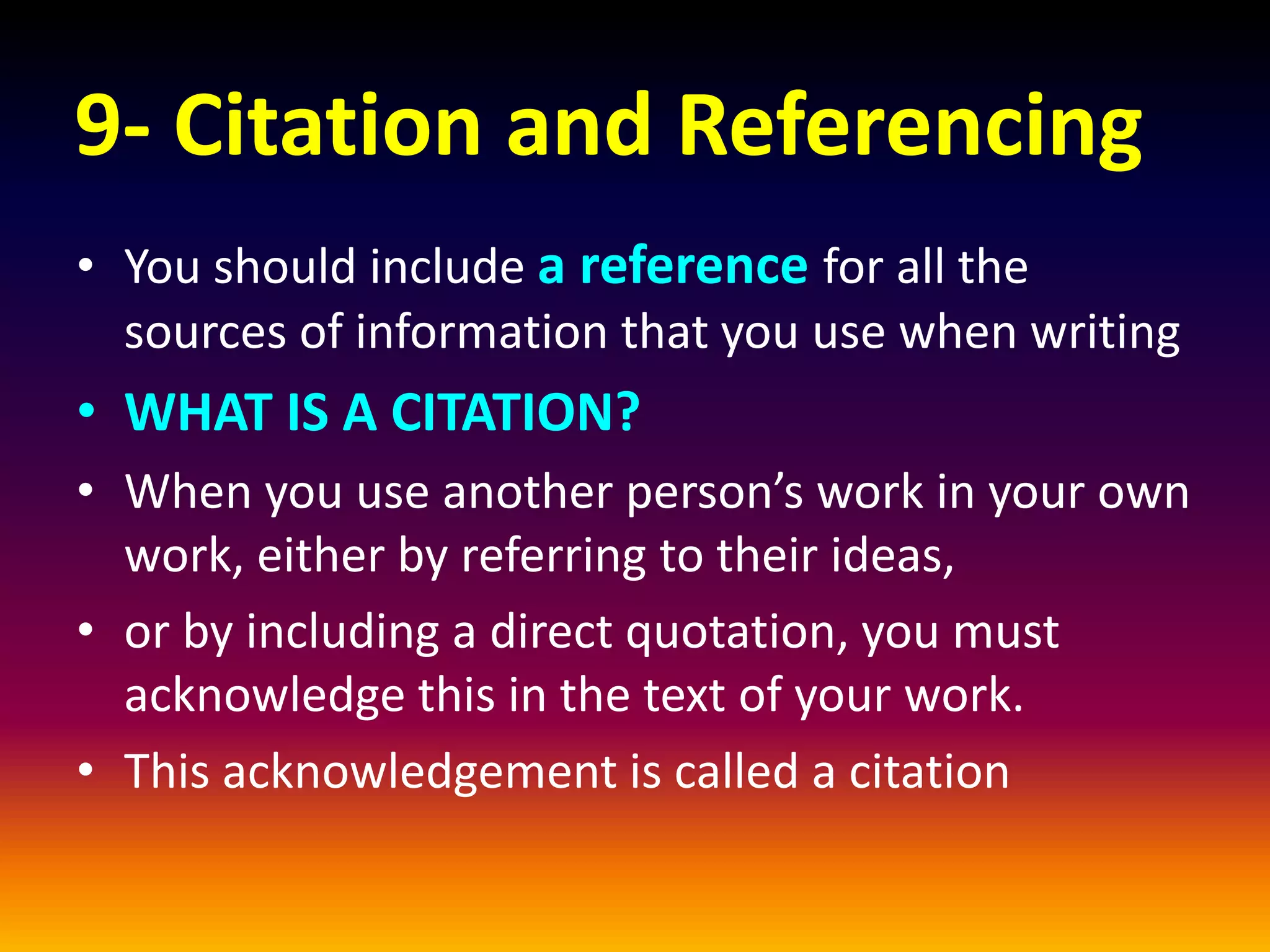 9- Citation and Referencing
• You should include a reference for all the
sources of information that you use when writing
• WHAT IS A CITATION?
• When you use another person’s work in your own
work, either by referring to their ideas,
• or by including a direct quotation, you must
acknowledge this in the text of your work.
• This acknowledgement is called a citation
 