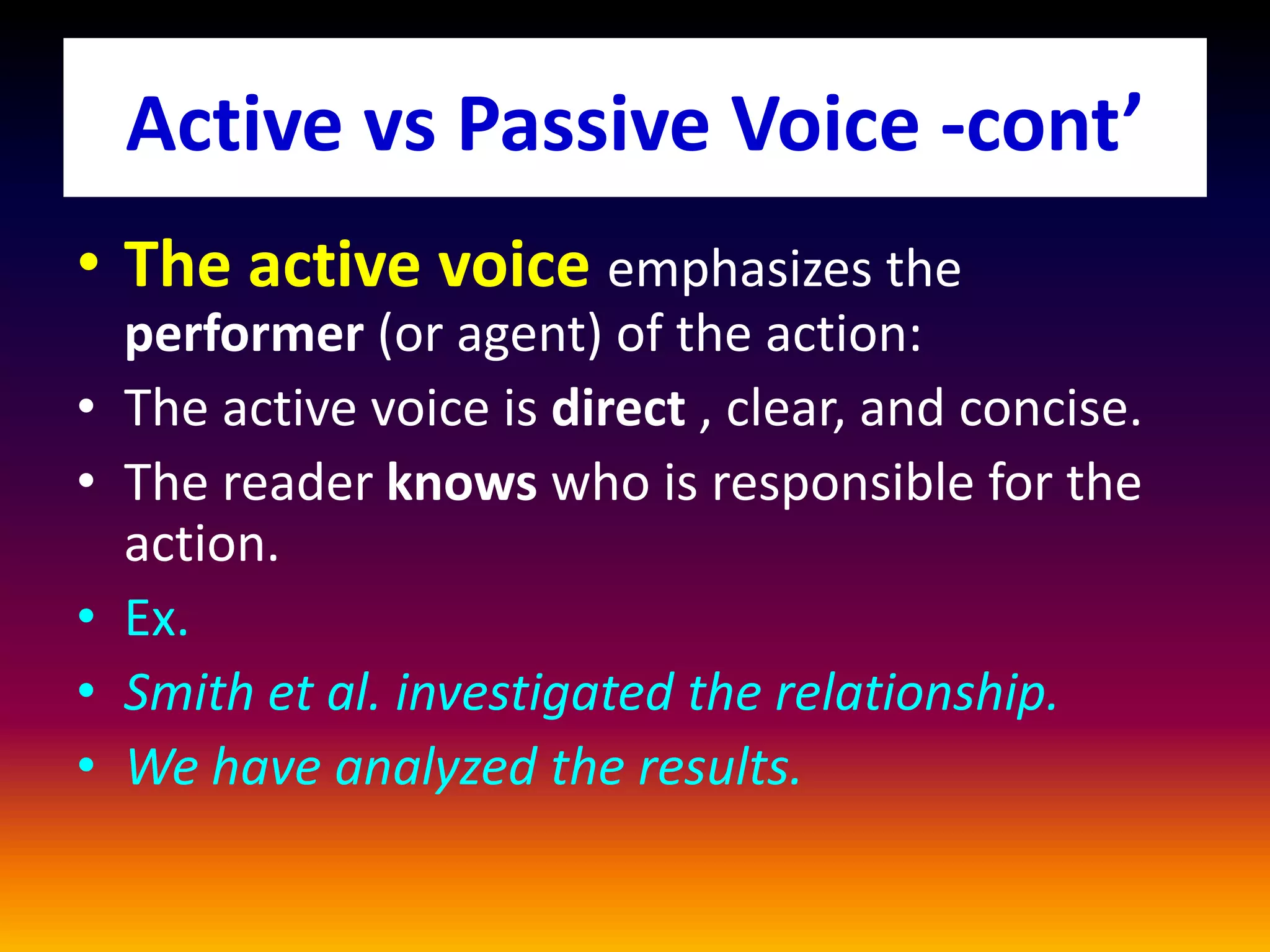 Active vs Passive Voice -cont’
• The active voice emphasizes the
performer (or agent) of the action:
• The active voice is direct , clear, and concise.
• The reader knows who is responsible for the
action.
• Ex.
• Smith et al. investigated the relationship.
• We have analyzed the results.
 