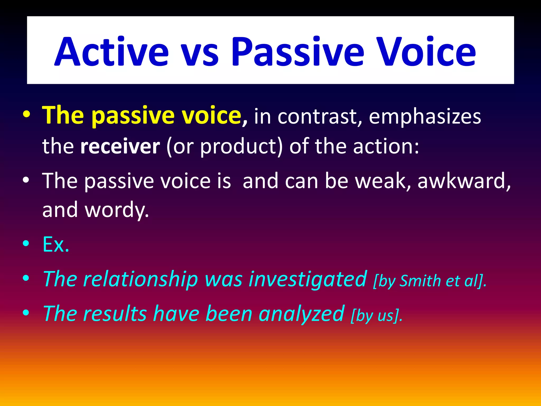 • The passive voice, in contrast, emphasizes
the receiver (or product) of the action:
• The passive voice is and can be weak, awkward,
and wordy.
• Ex.
• The relationship was investigated [by Smith et al].
• The results have been analyzed [by us].
Active vs Passive Voice
 