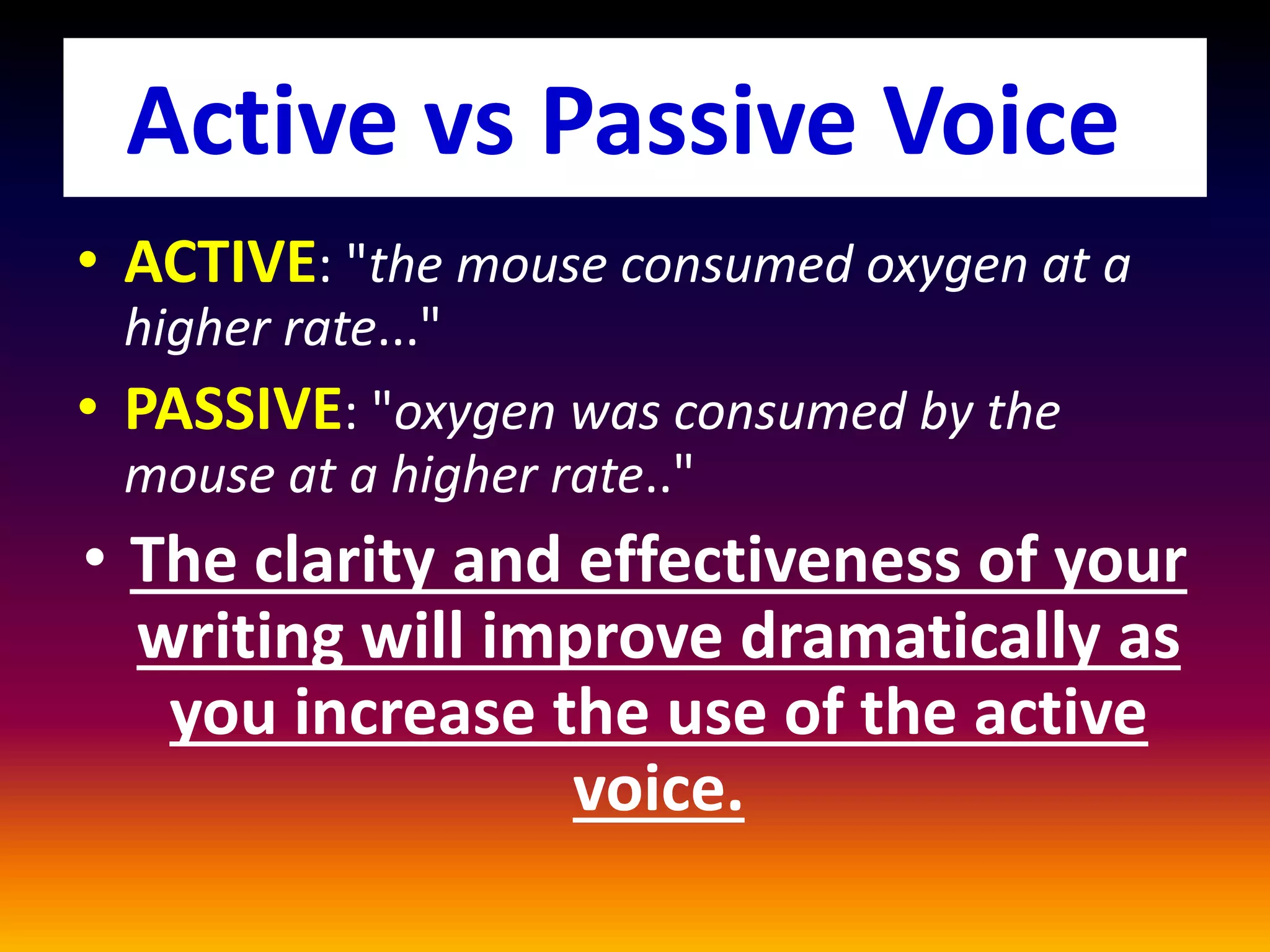 • ACTIVE: "the mouse consumed oxygen at a
higher rate..."
• PASSIVE: "oxygen was consumed by the
mouse at a higher rate.."
• The clarity and effectiveness of your
writing will improve dramatically as
you increase the use of the active
voice.
Active vs Passive Voice
 