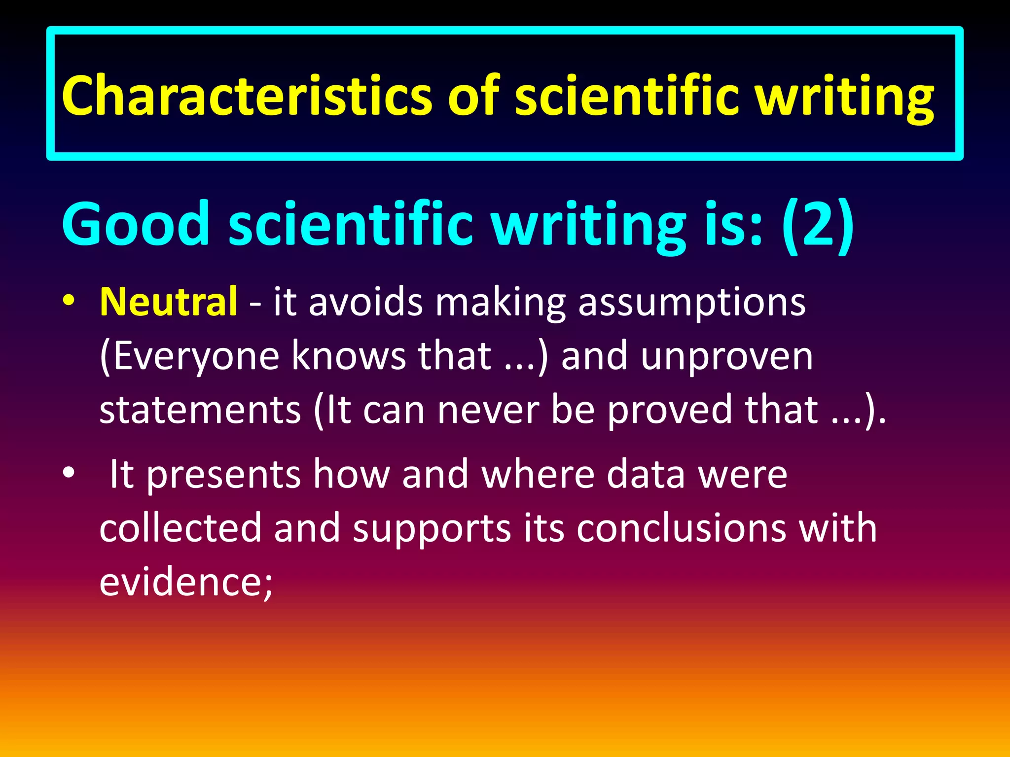 Characteristics of scientific writing
Good scientific writing is: (2)
• Neutral - it avoids making assumptions
(Everyone knows that ...) and unproven
statements (It can never be proved that ...).
• It presents how and where data were
collected and supports its conclusions with
evidence;
 