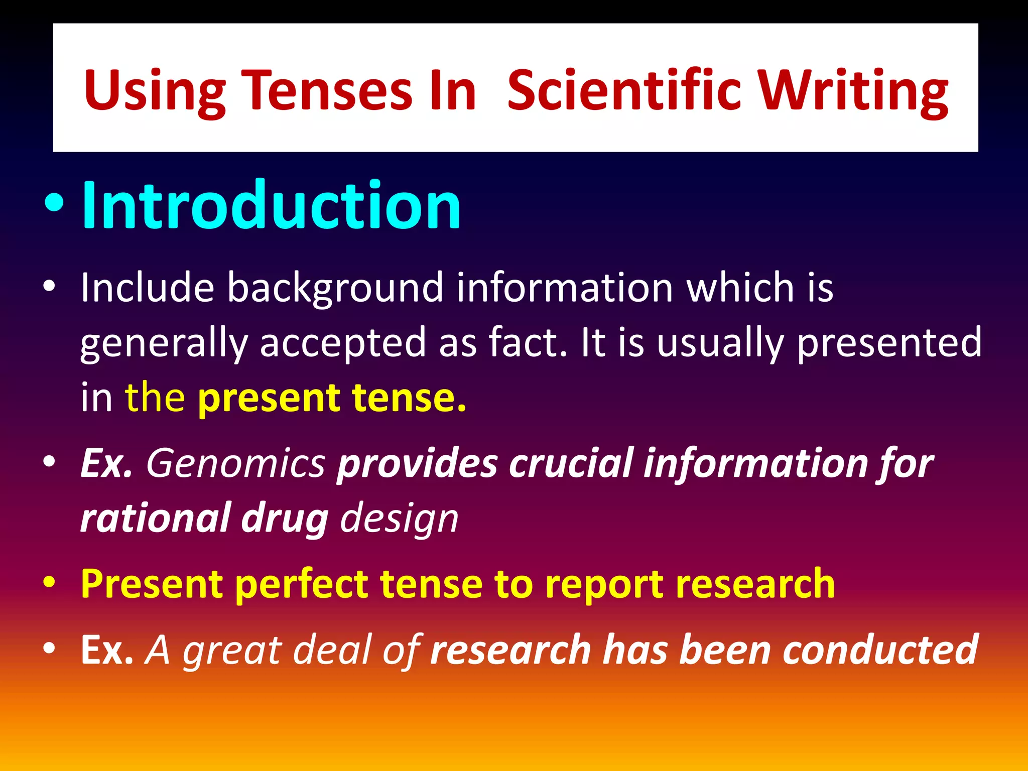• Introduction
• Include background information which is
generally accepted as fact. It is usually presented
in the present tense.
• Ex. Genomics provides crucial information for
rational drug design
• Present perfect tense to report research
• Ex. A great deal of research has been conducted
Using Tenses In Scientific Writing
 