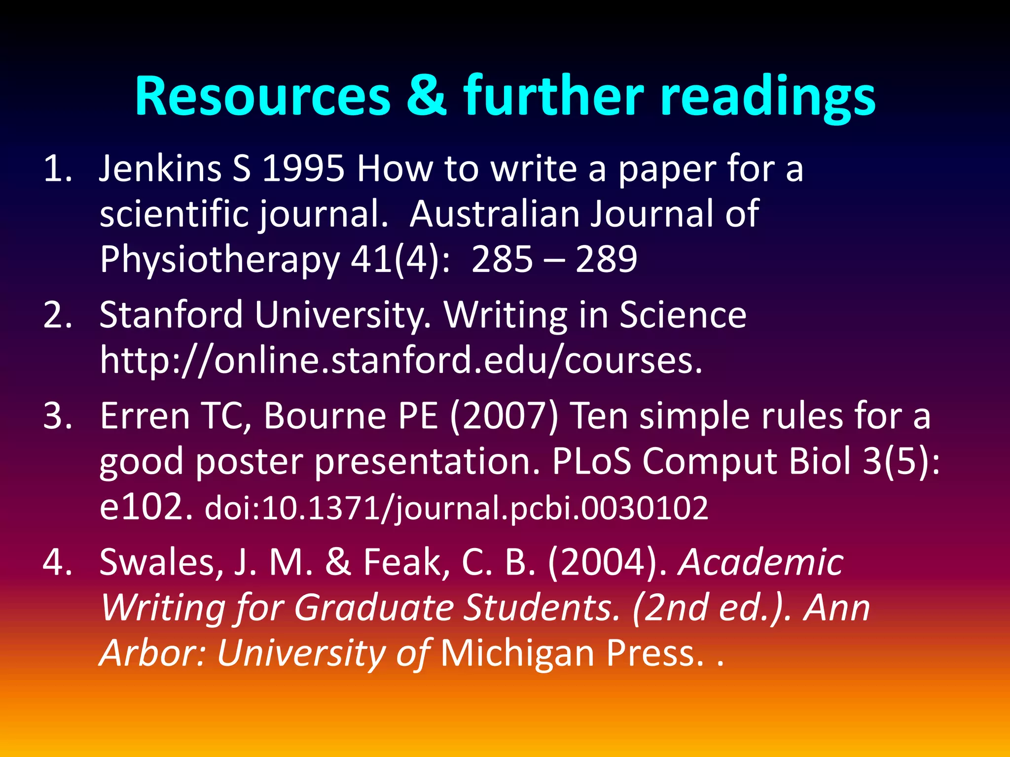 Resources & further readings
1. Jenkins S 1995 How to write a paper for a
scientific journal. Australian Journal of
Physiotherapy 41(4): 285 – 289
2. Stanford University. Writing in Science
http://online.stanford.edu/courses.
3. Erren TC, Bourne PE (2007) Ten simple rules for a
good poster presentation. PLoS Comput Biol 3(5):
e102. doi:10.1371/journal.pcbi.0030102
4. Swales, J. M. & Feak, C. B. (2004). Academic
Writing for Graduate Students. (2nd ed.). Ann
Arbor: University of Michigan Press. .
 