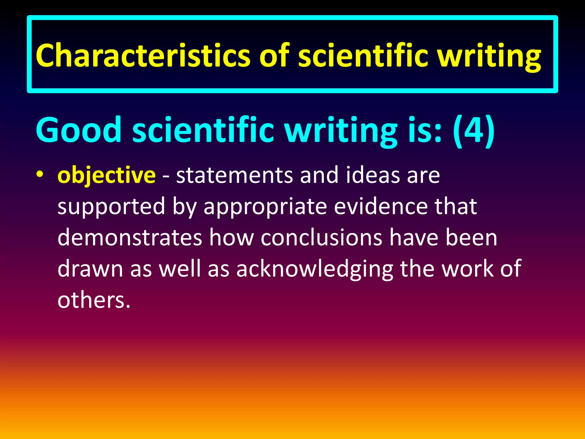 Characteristics of scientific writing
Good scientific writing is: (4)
• objective - statements and ideas are
supported by appropriate evidence that
demonstrates how conclusions have been
drawn as well as acknowledging the work of
others.
 
