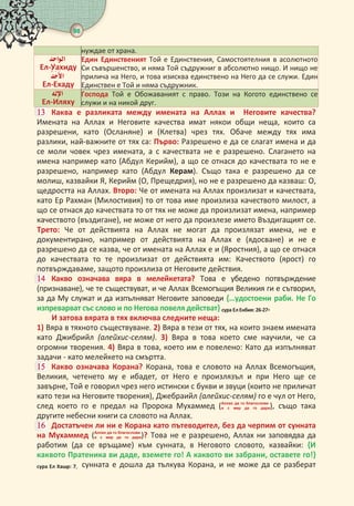 98 
нуждае от храна.

Ел-Уахиду
 
Ел-Ехаду
Един Единственият Той е Единствения, Самостоятелния в асолютното
Си съвършенство, и няма Той съдружниг в абсолютно нищо. И нищо не
прилича на Него, и това изисква единствено на Него да се служи. Един
Единствен е Той и няма съдружник.
 
Ел-Иляху
Господа Той е Обожаваният с право. Този на Когото единствено се
служи и на никой друг.
 Каква е разликата между имената на Аллах и Неговите качества?
Имената на Аллах и Неговите качества имат някои общи неща, които са
разрешени, като (Осланяне) и (Клетва) чрез тях. Обаче между тях има
разлики, най-важните от тях са: Първо: Разрешено е да се слагат имена и да
се моли човек чрез имената, а с качествата не е разрешено. Слагането на
имена например като (Абдул Керийм), а що се отнася до качествата то не е
разрешено, например като (Абдул Керам). Също така е разрешено да се
молиш, казвайки Я, Керийм (О, Прещедрия), но не е разрешено да казваш: О,
щедростта на Аллах. Второ: Че от имената на Аллах произлизат и качествата,
като Ер Рахман (Милостивия) то от това име произлиза качеството милост, а
що се отнася до качествата то от тях не може да произлизат имена, например
качеството (въздигане), не може от него да произлезе името Въздигащият се.
Трето: Че от действията на Аллах не могат да произлязат имена, не е
документирано, например от действията на Аллах е (ядосване) и не е
разрешено да се казва, че от имената на Аллах е и (Яростния), а що се отнася
до качествата то те произлизат от действията им: Качеството (ярост) го
потвърждаваме, защото произлиза от Неговите действия.
 Какво означава вяра в мелейкетата? Това е убедено потвърждение
(признаване), че те съществуват, и че Аллах Всемогъщия Великия ги е сътворил,
за да Му служат и да изпълняват Неговите заповеди {…удостоени раби. Не Го
изпреварват със слово и по Негова повеля действат} сура Ел Енбия: -.
И затова вярата в тях включва следните неща:
 Вяра в тяхното съществуване.  Вяра в тези от тях, на които знаем имената
като Джибрийл (алейхис-селям).  Вяра в това което сме научили, че са
огромни творения.  Вяра в това, което им е повелено: Като да изпълняват
задачи - като мелейкето на смъртта.
 Какво означава Корана? Корана, това е словото на Аллах Всемогъщия,
Великия, четенето му е ибадет, от Него е произлязъл и при Него ще се
завърне, Той е говорил чрез него истински с букви и звуци (които не приличат
като тези на Неговите творения), Джебраийл (алейхис-селям) го е чул от Него,
след което го е предал на Пророка Мухаммед (   
     ), също така
другите небесни книги са словото на Аллах.
 Достатъчен ли ни е Корана като пътеводител, без да черпим от сунната
на Мухаммед (   
     )? Това не е разрешено, Аллах ни заповядва да
работим (да се връщаме) към сунната, в Неговото словото, казвайки: {И
каквото Пратеника ви даде, вземете го! А каквото ви забрани, оставете го!}
сура Ел ар: , сунната е дошла да тълкува Корана, и не може да се разберат
 